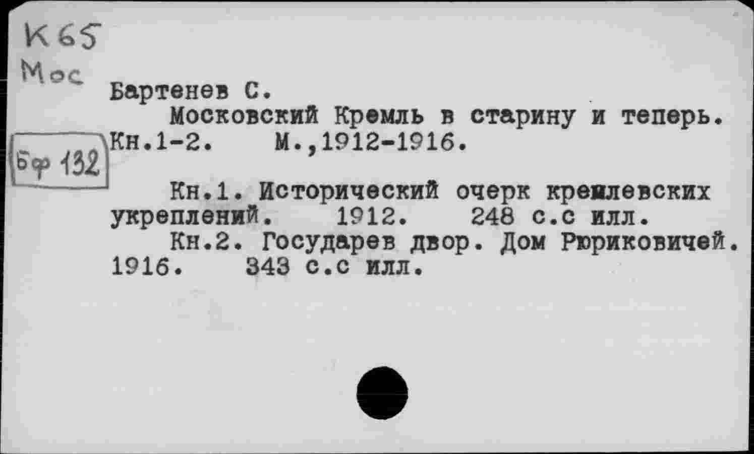 ﻿K6S
Ni ос
Бартенев С.
Московский Кремль в старину и теперь.
“—~~\Кн.1-2.	М.,1912-1916.
Sr 152 І
Кн.1. Исторический очерк кремлевских укреплений. 1912.	248 С.С ИЛЛ.
Кн.2. Государев двор. Дом Рюриковичей.
1916.	343 с.с илл.